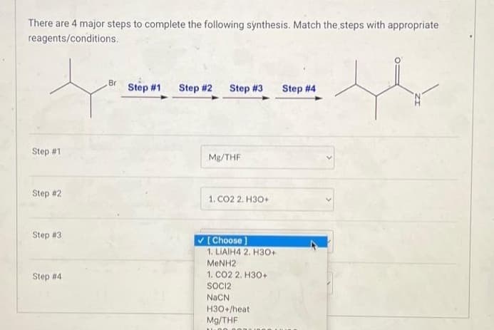 There are 4 major steps to complete the following synthesis. Match the steps with appropriate
reagents/conditions.
Step #1
Step #2
Step #3
Step #4
Br
Step #1
Step #2 Step #3 Step #4
Mg/THF
1. CO2 2. H3O+
✓[Choose ]
1. LIAIH4 2. H3O+
MeNH2
1. CO2 2. H30+
SOCI2
NaCN
H3O+/heat
Mg/THF
