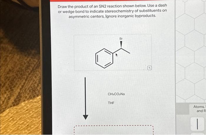 Draw the product of an SN2 reaction shown below. Use a dash
or wedge bond to indicate stereochemistry of substituents on
asymmetric centers, Ignore inorganic byproducts.
Br
CH.CO₂Na
THF
4
Atoms,
and R
1