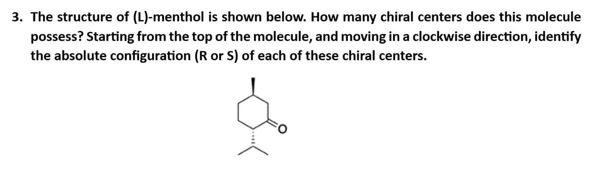 3. The structure of (L)-menthol is shown below. How many chiral centers does this molecule
possess? Starting from the top of the molecule, and moving in a clockwise direction, identify
the absolute configuration (R or S) of each of these chiral centers.