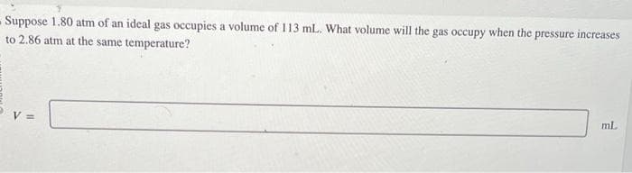 Suppose 1.80 atm of an ideal gas occupies a volume of 113 mL. What volume will the gas occupy when the p
to 2.86 atm at the same temperature?
V =
pressure increases
ml.