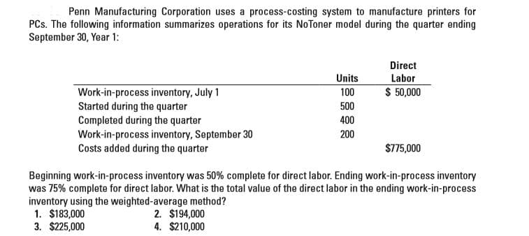 Penn Manufacturing Corporation uses a process-costing system to manufacture printers for
PCs. The following information summarizes operations for its NoToner model during the quarter ending
September 30, Year 1:
Direct
Units
100
Labor
$ 50,000
Work-in-process inventory, July 1
Started during the quarter
Completed during the quarter
Work-in-process inventory, September 30
Costs added during the quarter
500
400
200
$775,000
Beginning work-in-process inventory was 50% complete for direct labor. Ending work-in-process inventory
was 75% complete for direct labor. What is the total value of the direct labor in the ending work-in-process
inventory using the weighted-average method?
1. $183,000
3. $225,000
2. $194,000
4. $210,000
