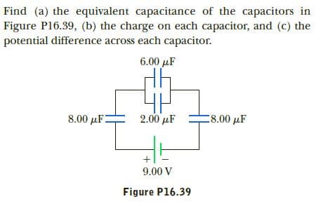 Find (a) the equivalent capacitance of the capacitors in
Figure P16.39, (b) the charge on each capacitor, and (c) the
potential difference across each capacitor.
6.00 µF
2.00 μF
8.00 µF
:8.00 µF
9.00 V
Figure P16.39
