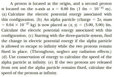 A proton is located at the origin, and a second proton
is located on the x-axis at x = 6.00 fm (1 fm = 10-15 m).
(a) Calculate the electric potential energy associated with
this configuration. (b) An alpha particle (charge = 2e, mass
= 6.64 x 10-27 kg) is now placed at (x, y) = (3.00, 3.00) fm.
Calculate the electric potential energy associated with this
configuration. (c) Starting with the three-particle system, find
the change in electric potential energy if the alpha particle
is allowed to escape to infinity while the two protons remain
fixed in place. (Throughout, neglect any radiation effects.)
(d) Use conservation of energy to calculate the speed of the
alpha particle at infinity. (e) If the two protons are released
from rest and the alpha particle remains fixed, calculate the
speed of the protons at infinity.
