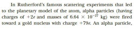 In Rutherford's famous scattering experiments that led
to the planetary model of the atom, alpha particles (having
charges of +2e and masses of 6.64 x 10-27 kg) were fired
toward a gold nucleus with charge +79e. An alpha particle,
