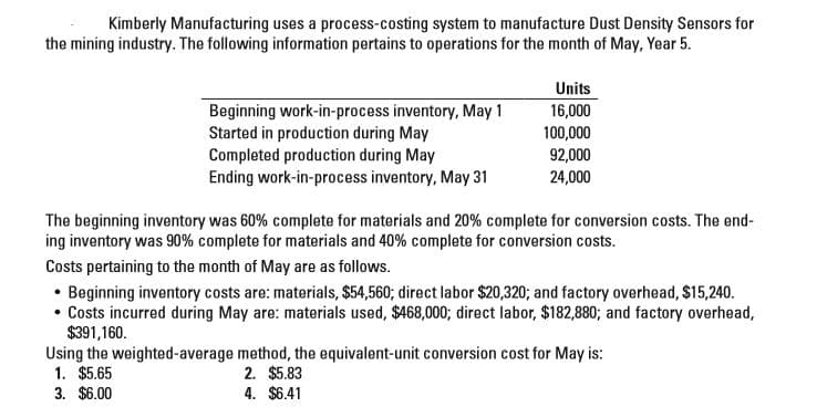 Kimberly Manufacturing uses a process-costing system to manufacture Dust Density Sensors for
the mining industry. The following information pertains to operations for the month of May, Year 5.
Units
Beginning work-in-process inventory, May 1
Started in production during May
Completed production during May
Ending work-in-process inventory, May 31
16,000
100,000
92,000
24,000
The beginning inventory was 60% complete for materials and 20% complete for conversion costs. The end-
ing inventory was 90% complete for materials and 40% complete for conversion costs.
Costs pertaining to the month of May are as follows.
• Beginning inventory costs are: materials, $54,560; direct labor $20,320; and factory overhead, $15,240.
• Costs incurred during May are: materials used, $468,000; direct labor, $182,880; and factory overhead,
$391,160.
Using the weighted-average method, the equivalent-unit conversion cost for May is:
1. $5.65
3. $6.00
2. $5.83
4. $6.41
