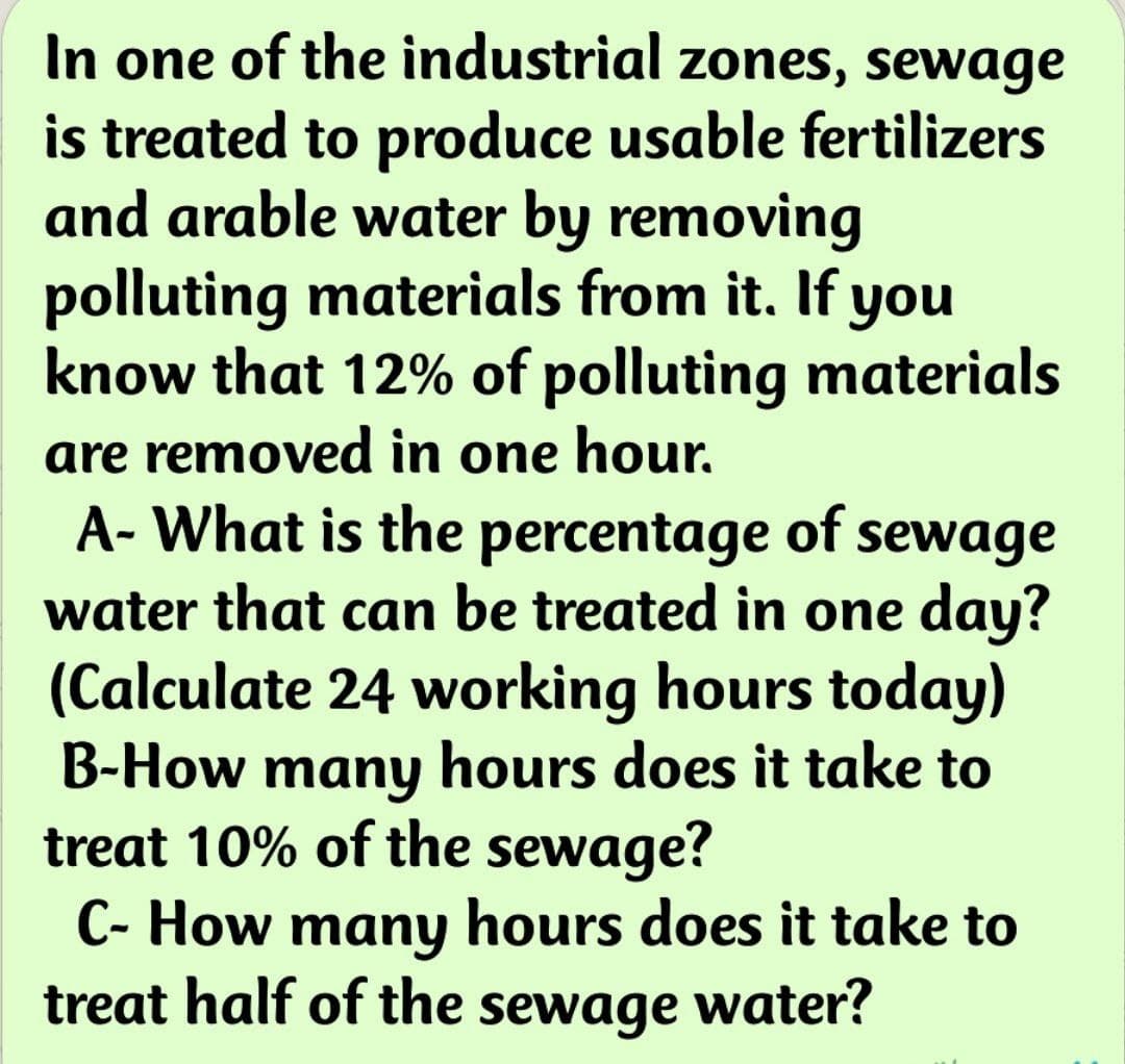 In one of the industrial zones, sewage
is treated to produce usable fertilizers
and arable water by removing
polluting materials from it. If you
know that 12% of polluting materials
are removed in one hour.
A- What is the percentage of sewage
water that can be treated in one day?
(Calculate 24 working hours today)
B-How many hours does it take to
treat 10% of the sewage?
C- How many hours does it take to
treat half of the sewage water?
