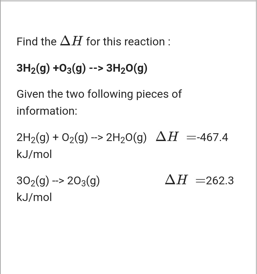 Find the AH for this reaction :
ЗН-(9) +03(g) -->
3H20(g)
Given the two following pieces of
information:
2H2(g) + 02(g) --> 2H20(g) AH =-467.4
kJ/mol
302(g) --> 203(g)
ΔΗ-262.3
kJ/mol

