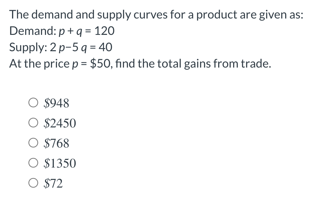 The demand and supply curves for a product are given as:
Demand: p + q = 120
Supply: 2 p-5 q = 40
At the price p = $50, find the total gains from trade.
O $948
O $2450
$768
O $1350
O $72
