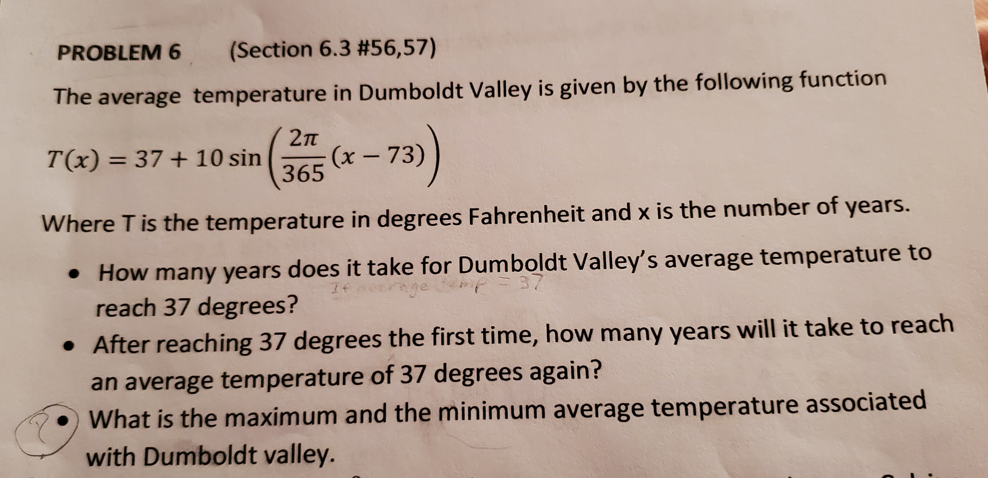 PROBLEM 6
(Section 6.3 #56,57)
The average temperature in Dumboldt Valley is given by the following function
2п
T(x) = 37+ 10 sin
(x- 73)
365
%3D
Where T is the temperature in degrees Fahrenheit and x is the number of years.
How many years does it take for Dumboldt Valley's average temperature to
37
reach 37 degrees?
• After reaching 37 degrees the first time, how many years will it take to reach
an average temperature of 37 degrees again?
What is the maximum and the minimum average temperature associated
with Dumboldt valley.
