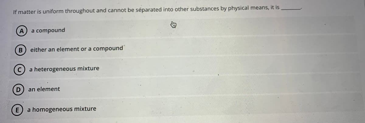 If matter is uniform throughout and cannot be séparated into other substances by physical means, it is
A a compound
B
either an element or a compound
Ca heterogeneous mixture
D) an element
a homogeneous mixture
