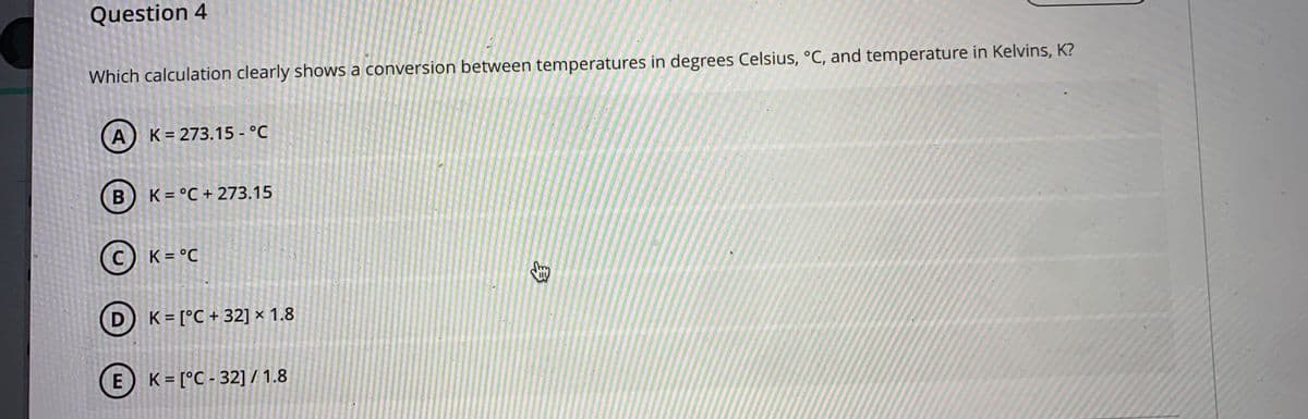 Question 4
Which calculation clearly shows a conversion between temperatures in degrees Celsius, °C, and temperature in Kelvins, K?
K = 273.15 - °C
K = °C + 273.15
K = °C
D K = [°C + 32] × 1.8
E) K= [°C - 32] / 1.8
身
