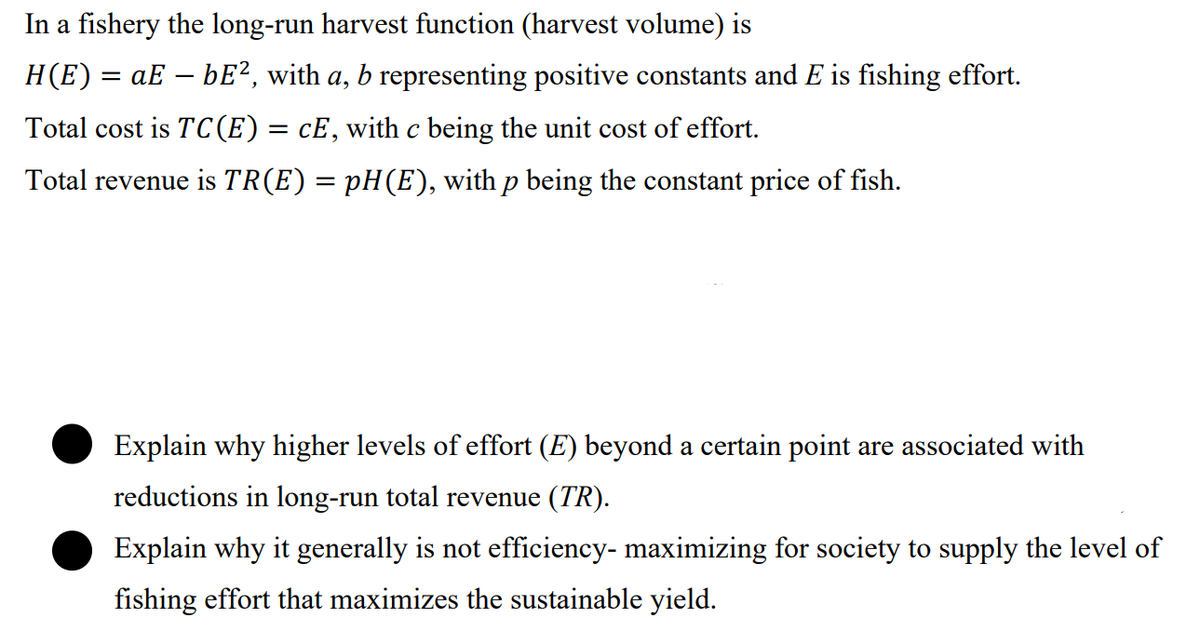 In a fishery the long-run harvest function (harvest volume) is
H(E) = aE – bE?, with a, b representing positive constants and E is fishing effort.
Total cost is TC(E)= cE,with c being the unit cost of effort.
Total revenue is TR(E) = pH(E), with p being the constant price of fish.
Explain why higher levels of effort (E) beyond a certain point are associated with
reductions in long-run total revenue (TR).
Explain why it generally is not efficiency- maximizing for society to supply the level of
fishing effort that maximizes the sustainable yield.
