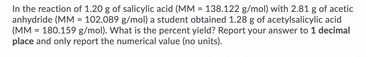 In the reaction of 1.20 g of salicylic acid (MM = 138.122 g/mol) with 2.81 g of acetic
anhydride (MM = 102.089 g/mol) a student obtained 1.28 g of acetylsalicylic acid
(MM = 180.159 g/mol). What is the percent yield? Report your answer to 1 decimal
place and only report the numerical value (no units).

