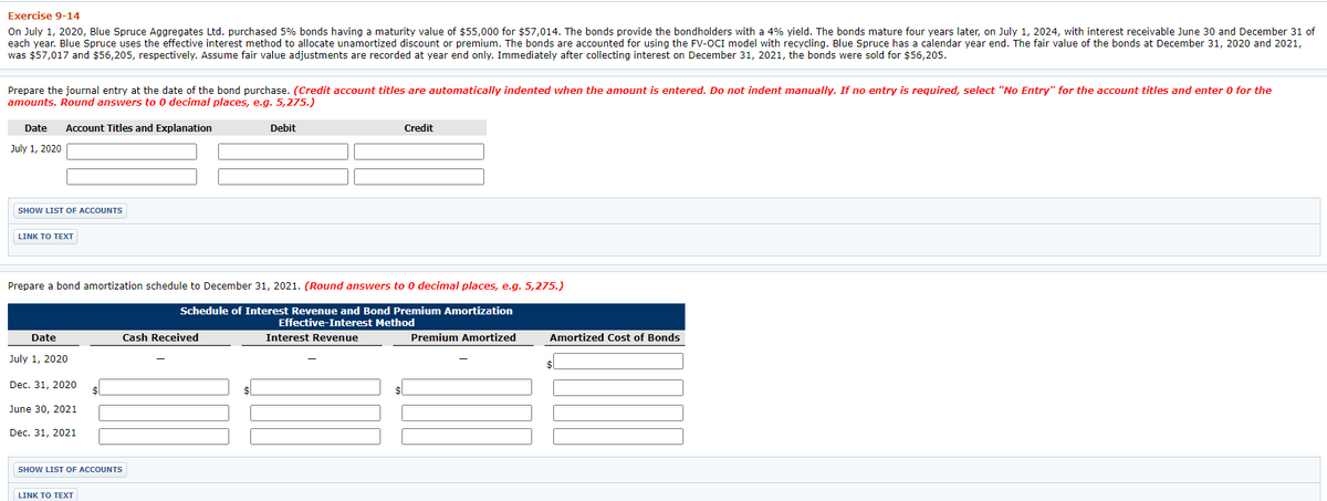 Exercise 9-14
On July 1, 2020, Blue Spruce Aggregates Ltd. purchased 5% bonds having a maturity value of $55,000 for $57,014. The bonds provide the bondholders with a 4% yield. The bonds mature four years later, on July 1, 2024, with interest receivable June 30 and December 31 of
each year. Blue Spruce uses the effective interest method to allocate unamortized discount or premium. The bonds are accounted for using the FV-OCI model with recycling. Blue Spruce has a calendar year end. The fair value of the bonds at December 31, 2020 and 2021,
was $57,017 and $56,205, respectively. Assume fair value adjustments are recorded at year end only. Immediately after collecting interest on December 31, 2021, the bonds were sold for $56,205.
Prepare the journal entry at the date of the bond purchase. (Credit account titles are automatically indented when the amount is entered. Do not indent manually. If no entry is required, select "No Entry" for the account titles and enter 0 for the
amounts. Round answers to 0 decimal places, e.g. 5,275.)
Date
Account Titles and Explanation
Debit
Credit
July 1, 2020
SHOW LIST OF ACCOUNTS
LINK ΤΟΤΕXT
Prepare a bond amortization schedule to December 31, 2021. (Round answers to 0 decimal places, e.g. 5,275.)
Schedule of Interest Revenue and Bond Premium Amortization
Effective-Interest Method
Date
Cash Received
Interest Revenue
Premium Amortized
Amortized Cost of Bonds
July 1, 2020
Dec. 31, 2020
June 30, 2021
Dec. 31, 2021
SHOW LIST OF ACCOUNTS
LINK TO TEXT
