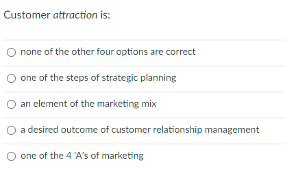 Customer attraction is:
none of the other four options are correct
one of the steps of strategic planning
an element of the marketing mix
a desired outcome of customer relationship management
one of the 4 'A's of marketing
