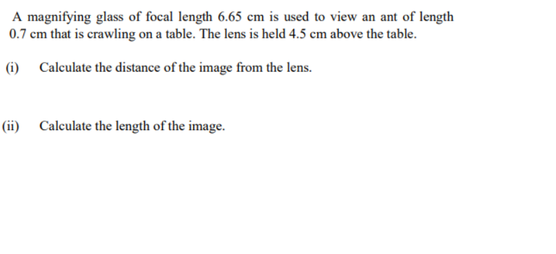 A magnifying glass of focal length 6.65 cm is used to view an ant of length
0.7 cm that is crawling on a table. The lens is held 4.5 cm above the table.
(i)
Calculate the distance of the image from the lens.
(ii)
Calculate the length of the image.
