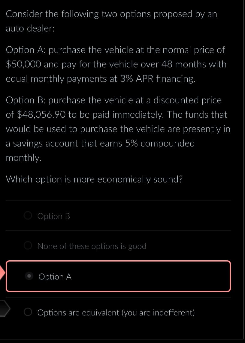 Consider the following two options proposed by an
auto dealer:
Option A: purchase the vehicle at the normal price of
$50,000 and pay for the vehicle over 48 months with
equal monthly payments at 3% APR financing.
Option B: purchase the vehicle at a discounted price
of $48,056.90 to be paid immediately. The funds that
would be used to purchase the vehicle are presently in
a savings account that earns 5% compounded
monthly.
Which option is more economically sound?
Option B
O None of these options is good
Option A
Options are equivalent (you are indefferent)