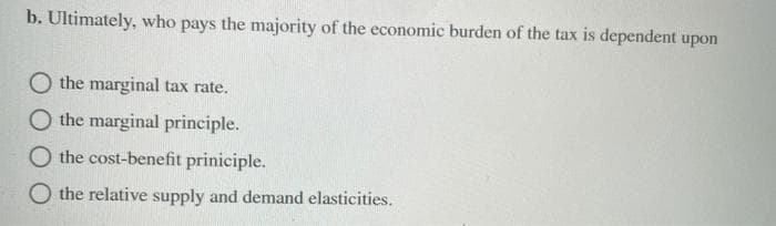 b. Ultimately, who pays the majority of the economic burden of the tax is dependent upon
O the marginal tax rate.
O the marginal principle.
O the cost-benefit priniciple.
O the relative supply and demand elasticities.