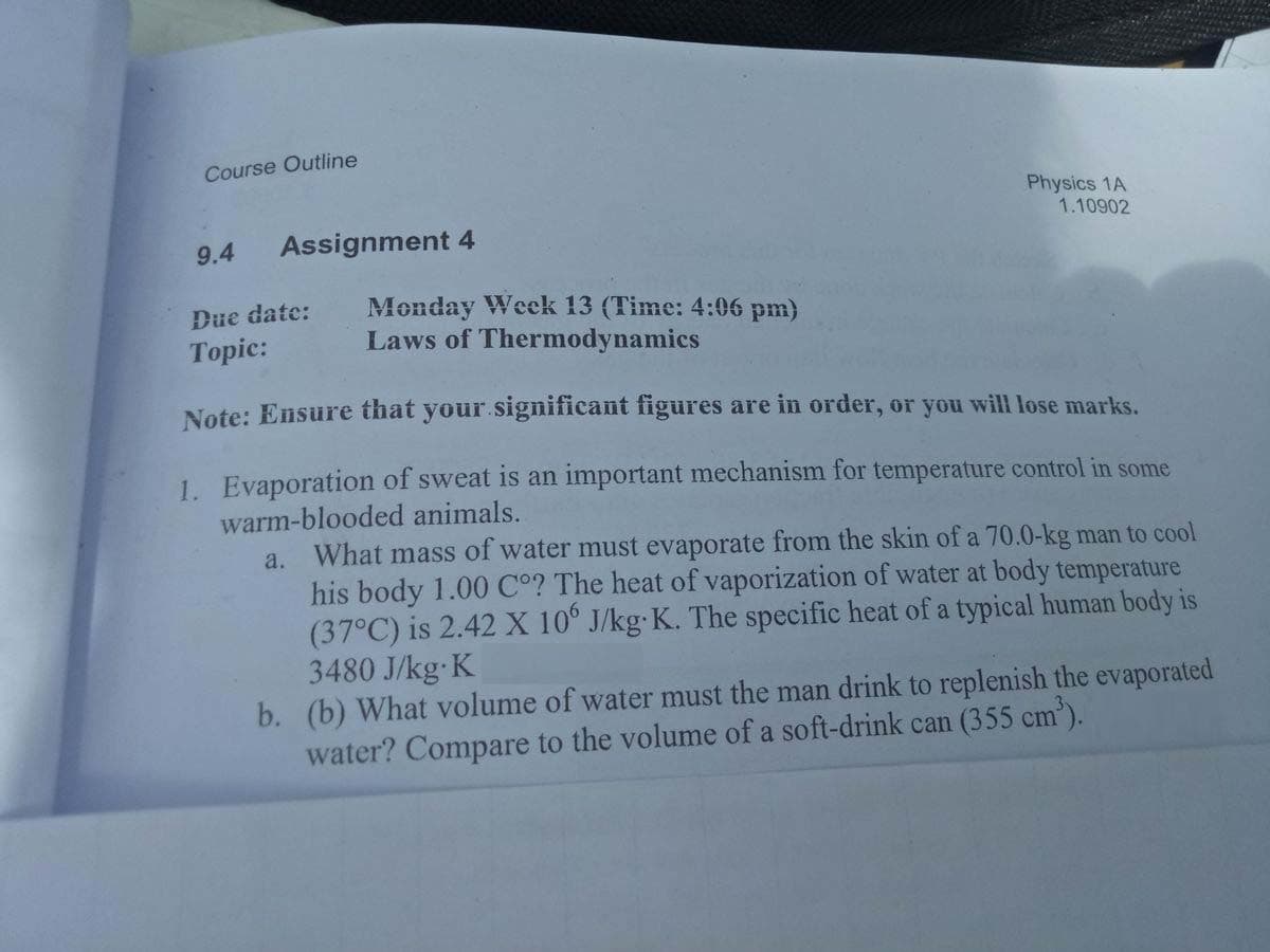 Course Outline
Physics 1A
1.10902
9.4
Assignment 4
Monday Week 13 (Time: 4:06 pm)
Laws of Thermodynamics
Due date:
Тopic:
Note: Ensure that your.significant figures are in order, or you will lose marks.
1. Evaporation of sweat is an important mechanism for temperature control in some
warm-blooded animals.
a. What mass of water must evaporate from the skin of a 70.0-kg man to cool
his body 1.00 C°? The heat of vaporization of water at body temperature
(37°C) is 2.42 X 10° J/kg-K. The specific heat of a typical human body is
3480 J/kg K
b. (b) What volume of water must the man drink to replenish the evaporated
water? Compare to the volume of a soft-drink can (355 cm).
