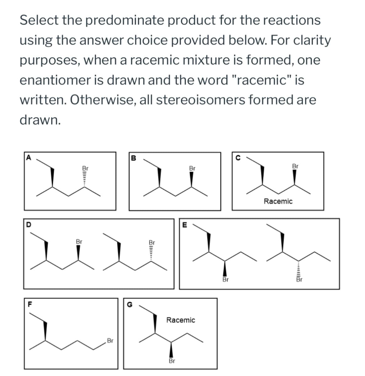 Select the predominate product for the reactions
using the answer choice provided below. For clarity
purposes, when a racemic mixture is formed, one
enantiomer is drawn and the word "racemic" is
written. Otherwise, all stereoisomers formed are
drawn.
F
B...
Br
B
Br
Br
...
E
G
Racemic
Br
Br
Br
Racemic
....