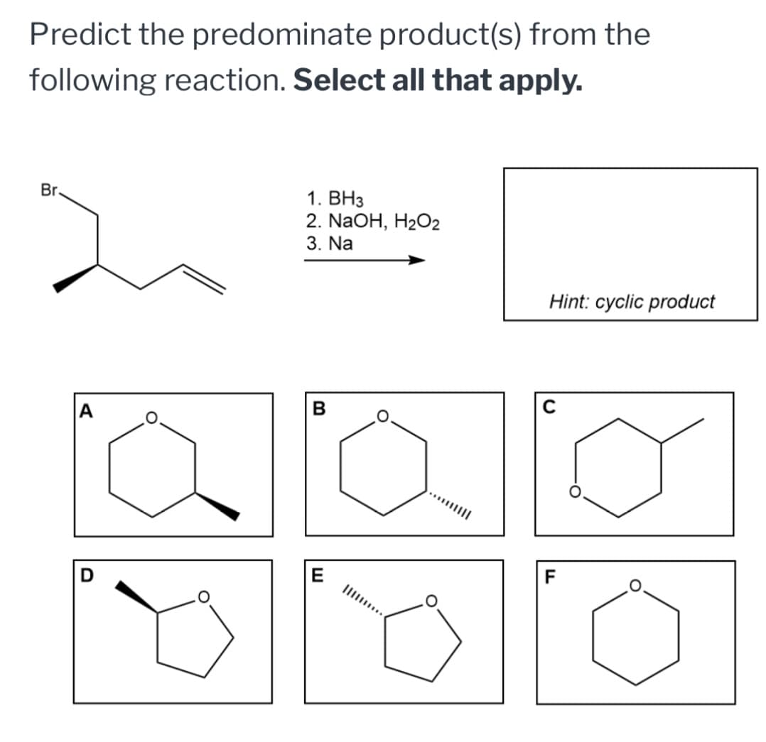 Predict the predominate product(s) from the
following reaction. Select all that apply.
Br.
1. BH3
2. NaOH, H2O2
3. Na
A
B
Hint: cyclic product
D
E
F