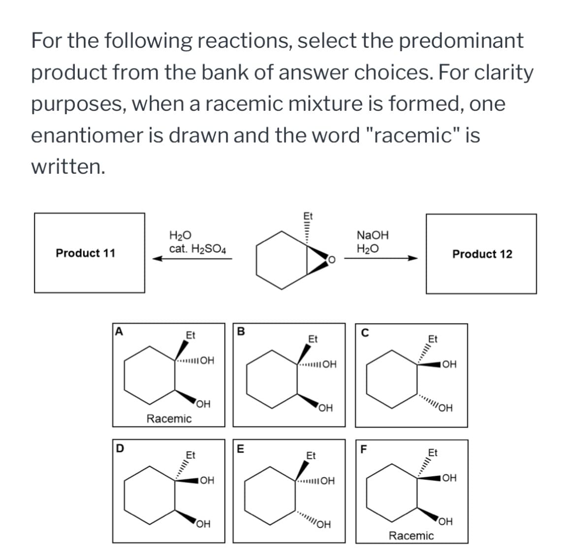 For the following reactions, select the predominant
product from the bank of answer choices. For clarity
purposes, when a racemic mixture is formed, one
enantiomer is drawn and the word "racemic" is
written.
H2O
NaOH
cat. H2SO4
H₂O
Product 11
Product 12
Et
OH
B
Et
...OH
C
OH
444
D
Racemic
OH
OH
E
Et
OH
...IOH
F
OH
Et
IOH
AKK
OH
Racemic
OH