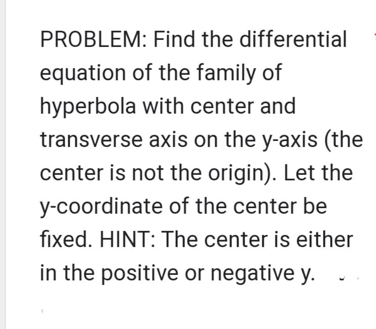 PROBLEM: Find the differential
equation of the family of
hyperbola with center and
transverse axis on the y-axis (the
center is not the origin). Let the
y-coordinate of the center be
fixed. HINT: The center is either
in the positive or negative y.