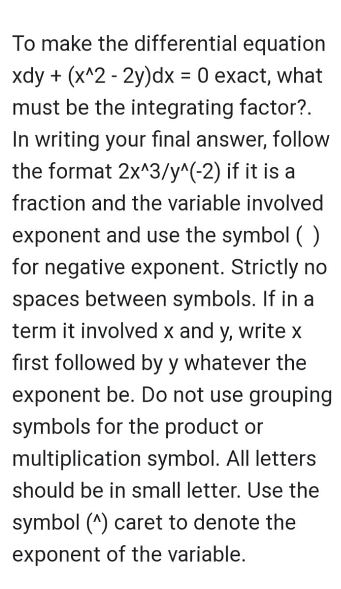 To make the differential equation
xdy + (x^2 - 2y)dx = 0 exact, what
must be the integrating factor?.
In writing your final answer, follow
the format 2x^3/y^(-2) if it is a
fraction and the variable involved
exponent and use the symbol ( )
for negative exponent. Strictly no
spaces between symbols. If in a
term it involved x and y, write x
first followed by y whatever the
exponent be. Do not use grouping
symbols for the product or
multiplication symbol. All letters
should be in small letter. Use the
symbol (^) caret to denote the
exponent of the variable.