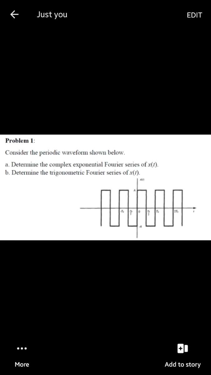 Just you
EDIT
Problem 1:
Consider the periodic waveform shown below.
a. Determine the complex exponential Fourier series of x(1).
b. Determine the trigonometric Fourier series of x(1).
More
Add to story
