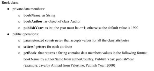 Book class:
• private data members:
o bookName: as String
o bookAuthor: as object of class Author
o publishYear: as int; the year must be >=l; otherwise the default value is 1990
public operations:
o parameterized constructor that accepts values for all the class attributes
o setters/ getters for each attribute
o getBook: that returns a String contains data members values in the following format:
bookName by authorName from authorCountry, Publish Year: publishYear
(example: Java by Ahmad from Palestine, Publish Year: 2000)
