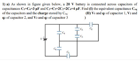 1) a) As shown in figure given below, a 20 V battery is connected across capacitors of
capacitances C=C=3 µF and C3=Cs=2C=2C=4 µF. Find (I) the equivalent capacitance Ceq
of the capacitors and the charge stored by Ceq
q: of capacitor 2, and V3 and q3 of capacitor 3
(II) Vi and qu of capacitor 1, V2 and

