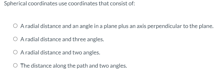 Spherical coordinates use coordinates that consist of:
O Aradial distance and an angle in a plane plus an axis perpendicular to the plane.
O Aradial distance and three angles.
O Aradial distance and two angles.
O The distance along the path and two angles.
