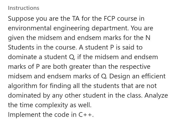 Instructions
Suppose you are the TA for the FCP course in
environmental engineering department. You are
given the midsem and endsem marks for the N
Students in the course. A student P is said to
dominate a student Q, if the midsem and endsem
marks of P are both greater than the respective
midsem and endsem marks of Q. Design an efficient
algorithm for finding all the students that are not
dominated by any other student in the class. Analyze
the time complexity as well.
Implement the code in C++.
