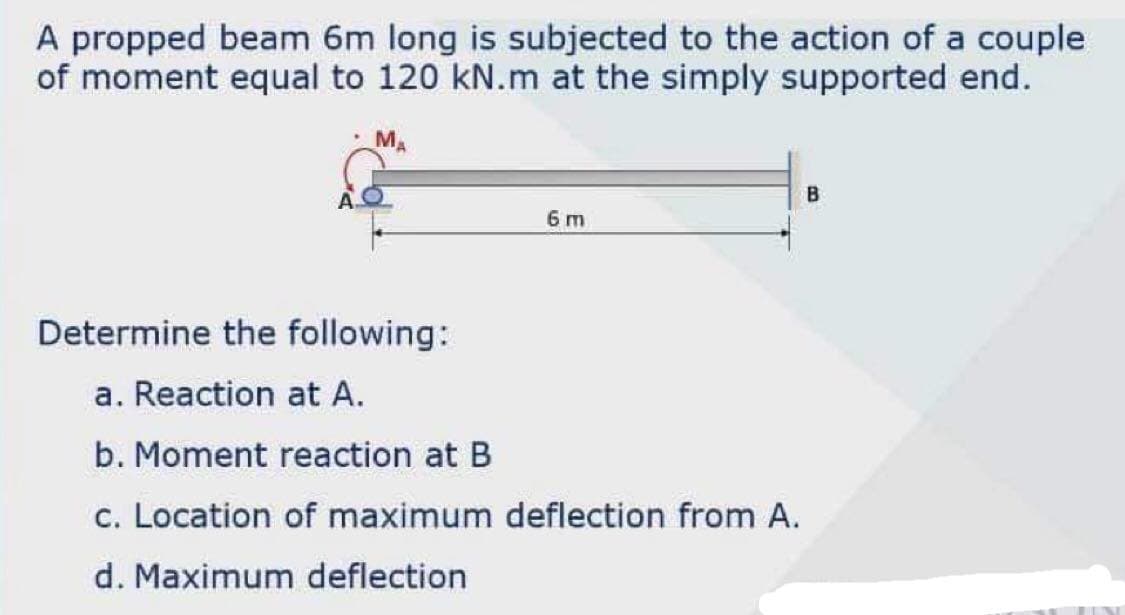 A propped beam 6m long is subjected to the action of a couple
of moment equal to 120 kN.m at the simply supported end.
M.
6 m
Determine the following:
a. Reaction at A.
b. Moment reaction at B
c. Location of maximum deflection from A.
d. Maximum deflection
