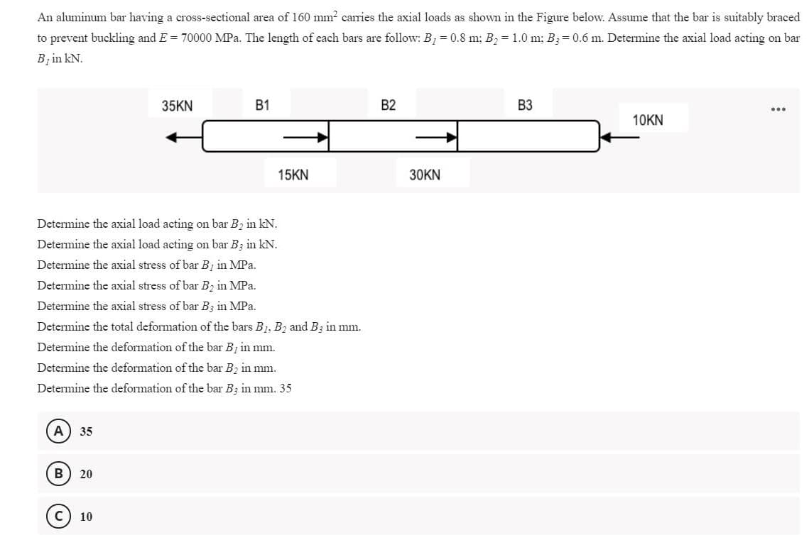 An aluminum bar having a cross-sectional area of 160 mm? carries the axial loads as shown in the Figure below. Assume that the bar is suitably braced
to prevent buckling and E = 70000 MPa. The length of each bars are follow: B, = 0.8 m; B, = 1.0 m; B3= 0.6 m. Determine the axial load acting on bar
Bị in kN.
35KN
В1
B2
ВЗ
...
10KN
15KN
30KN
Determine the axial load acting on bar B2 in kN.
Determine the axial load acting on bar B3 in kN.
Determine the axial stress of bar B1 in MPa.
Determine the axial stress of bar B2 in MPa.
Determine the axial stress of bar B3 in MPa.
Determine the total deformation of the bars B1, B2 and B3 in mm.
Determine the deformation of the bar B in mm.
Determine the deformation of the bar B2 in mm.
Determine the deformation of the bar Bz in mm. 35
А
35
B
20
10
