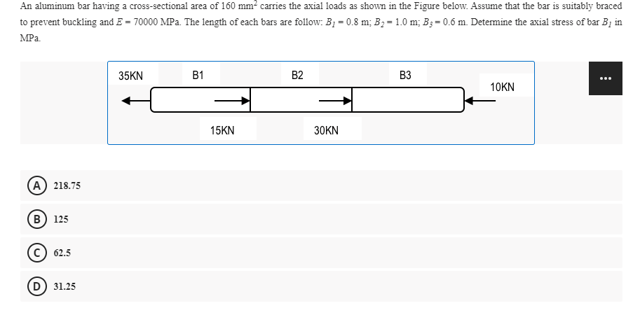 An aluminum bar having a cross-sectional area of 160 mm? carries the axial loads as shown in the Figure below. Assume that the bar is suitably braced
to prevent buckling and E = 70000 MPa. The length of each bars are follow: B1 = 0.8 m; B2 = 1.0 m; B3= 0.6 m. Determine the axial stress of bar B1 in
MPa.
35KN
B1
B2
B3
...
10KN
15KN
30KN
(A) 218.75
(в) 125
c) 62.5
D) 31.25
