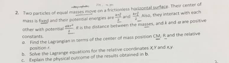 m, zm
2. Two particles of equal masses move on a frictionless harizontal surface. Their center of
kr?
mass is fixed and their potential energies are
krž
and
Also, they interact with each
other with potential
2
akr2
Ris the distance between the masses, and k and a are positive
constants.
a. Find the Lagrangian in terms of the center of mass position CM, R and the relative
position r.
b. Solve the Lagrange equations for the relative coordinates X,Y and x,y.
c. Explain the physical outcome of the results obtained in b.
