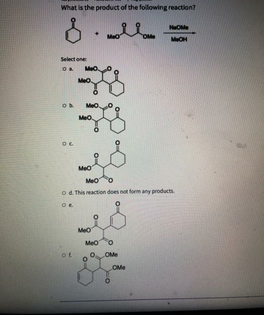What is the product of the following reaction?
NaOMe
+]
MeO
OMe
MeOH
Select one:
MeO.
MeO.
o b.
Meo
Meo
Meo
MeO
o d. This reaction does not form any products.
Oe.
Meo
MeO
of.
OMe
OMe

