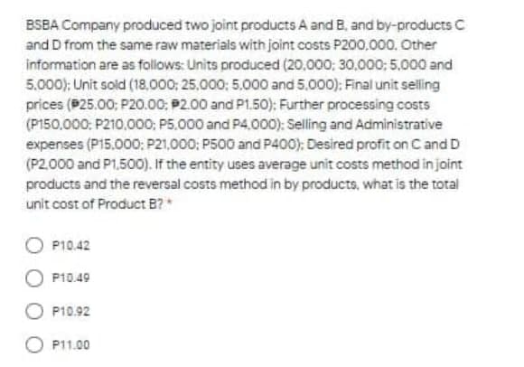 BSBA Company produced two joint products A and B, and by-products C
and D from the same raw materials with joint costs P200,000, Other
information are as follows: Units produced (20.000; 30,000; 5.000 and
5.000): Unit sold (18.000; 25,000: 5,000 and 5.000): Final unit selling
prices (P25.00: P20.00; P2.00 and P1.50): Further processing costs
(P150,000: P210,00O; P5,000 and P4,000): Selling and Administrative
expenses (P15.000; P21,000; P500 and P400): Desired profit on C and D
(P2.000 and P1.500). If the entity uses average unit costs method in joint
products and the reversal costs method in by products, what is the total
unit cost of Product B?*
P10.42
P10.49
P10.92
P11.00
