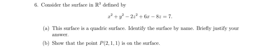 6. Consider the surface in R³ defined by
x² + y² -
22² + 6x - 8z = 7.
(a) This surface is a quadric surface. Identify the surface by name. Briefly justify your
answer.
(b) Show that the point P(2, 1, 1) is on the surface.