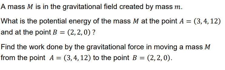 A mass M is in the gravitational field created by mass m.
What is the potential energy of the mass M at the point A = (3,4, 12)
and at the point B = (2,2,0) ?
Find the work done by the gravitational force in moving a mass M
from the point A = (3, 4, 12) to the point B = (2, 2, 0).
%3D
