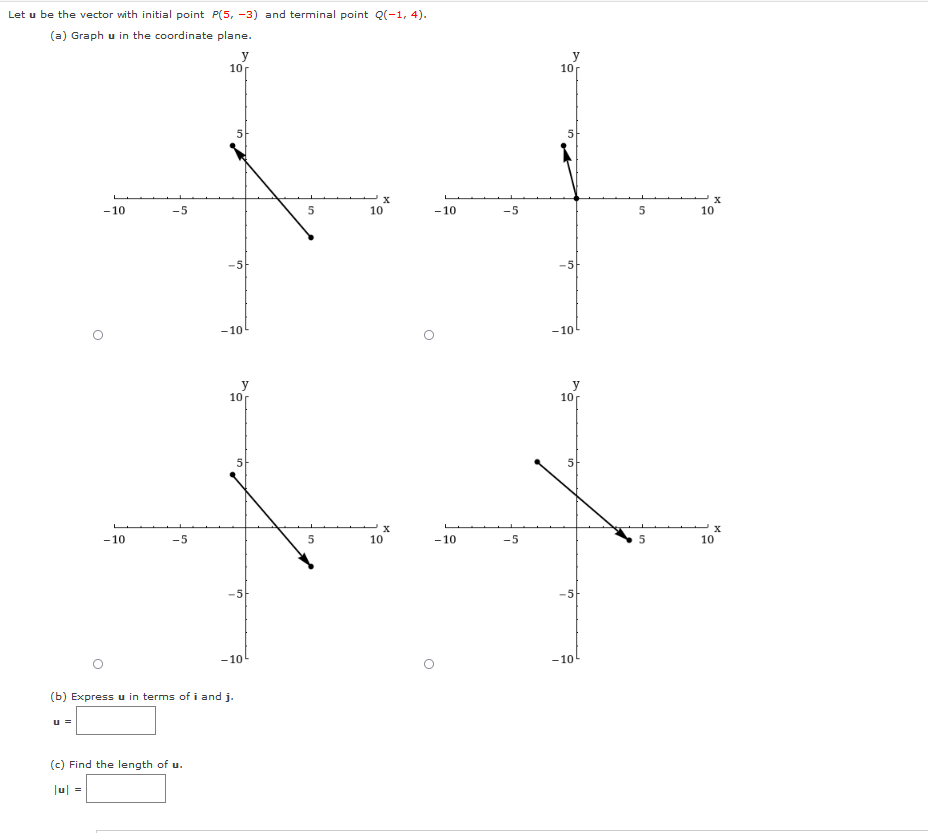 Let u be the vector with initial point P(5, -3) and terminal point Q(-1, 4).
(a) Graph u in the coordinate plane.
y
10
10
-10
-5
10
-10
-5
10
-5
-5
-10
-10
y
10
y
10
5
- 10
-5
10
-10
-5
10
-5
-10
-10
(b) Express u in terms of i and j.
u =
(c) Find the length of u.
Jul =
