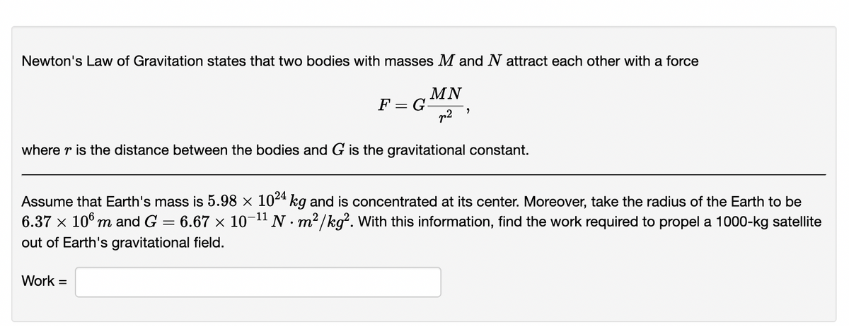 Newton's Law of Gravitation states that two bodies with masses M and N attract each other with a force
MN
F = G-
p2
where r is the distance between the bodies and G is the gravitational constant.
Assume that Earth's mass is 5.98 × 104 kg and is concentrated at its center. Moreover, take the radius of the Earth to be
6.37 x 10° m and G = 6.67 x 10-1" N · m²/kg². With this information, find the work required to propel a 1000-kg satellite
out of Earth's gravitational field.
Work =
