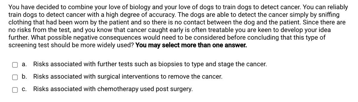 You have decided to combine your love of biology and your love of dogs to train dogs to detect cancer. You can reliably
train dogs to detect cancer with a high degree of accuracy. The dogs are able to detect the cancer simply by sniffing
clothing that had been worn by the patient and so there is no contact between the dog and the patient. Since there are
no risks from the test, and you know that cancer caught early is often treatable you are keen to develop your idea
further. What possible negative consequences would need to be considered before concluding that this type of
screening test should be more widely used? You may select more than one answer.
a. Risks associated with further tests such as biopsies to type and stage the cancer.
b. Risks associated with surgical interventions to remove the cancer.
C. Risks associated with chemotherapy used post surgery.