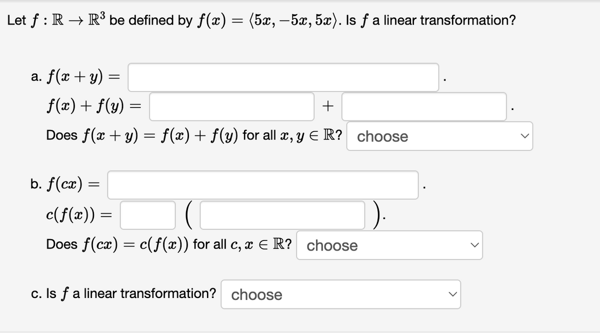 Let f : R → R³ be defined by f(x) = (5x, –5x, 5x). Is f a linear transformation?
a. f(x + y)
f(x) + f(y)
+
Does f(x + y) = f(x)+ f(y) for all x, y E R? choose
b. f(cx) =
c(f(x)) =
Does f(cx) = c(f(x)) for all c, x E R? choose
%3D
c. Is f a linear transformation? choose
