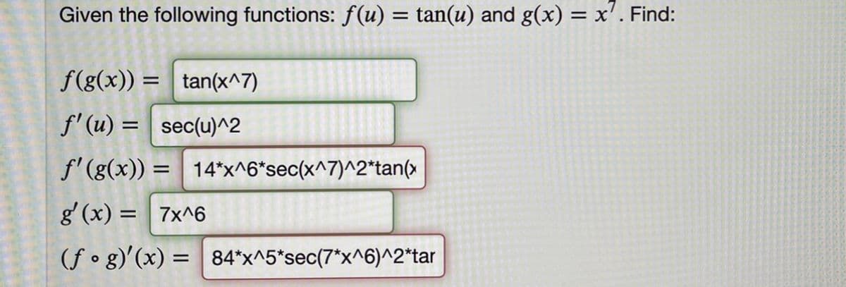 Given the following functions: f(u) = tan(u) and g(x) = x'. Find:
f(g(x)) = tan(x^7)
f' (u) = sec(u)^2
f'(g(x)) = 14*"x^6*sec(x^7)^2*tan(x
%3D
g' (x) = 7x^6
(f • g)'(x) = 84*x^5*sec(7*x^6)^2*tar
