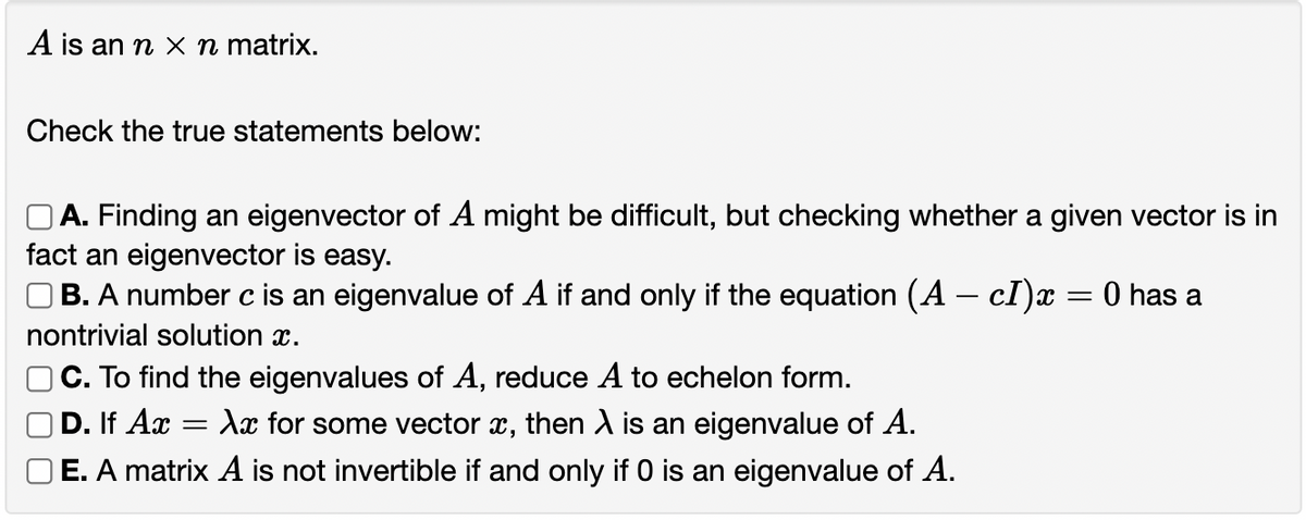 A is an n x n matrix.
Check the true statements below:
OA. Finding an eigenvector of A might be difficult, but checking whether a given vector is in
fact an eigenvector is easy.
OB. A number c is an eigenvalue of A if and only if the equation (A – cI)x = 0 has a
nontrivial solution x.
C. To find the eigenvalues of A, reduce A to echelon form.
D. If Ax
OE. A matrix A is not invertible if and only if O is an eigenvalue of A.
Ax for some vector x, then A is an eigenvalue of A.
