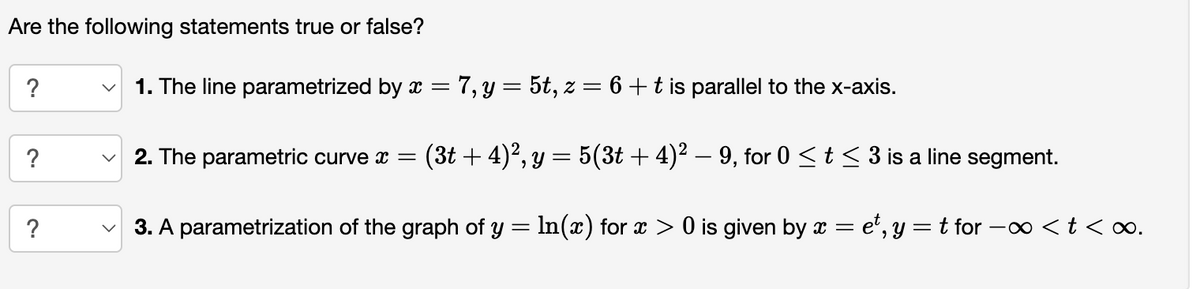 Are the following statements true or false?
?
?
?
1. The line parametrized by x = 7, y = 5t, z = 6 + t is parallel to the x-axis.
2. The parametric curve x = (3t+ 4)², y = 5(3t + 4)² − 9, for 0 ≤ t ≤ 3 is a line segment.
3. A parametrization of the graph of y = ln(x) for x > 0 is given by x = et, y = t for -∞ <t<∞.