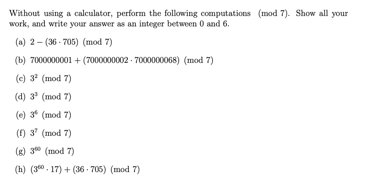 Without using a calculator, perform the following computations (mod 7). Show all your
work, and write your answer as an integer between 0 and 6.
(a) 2 (36-705) (mod 7)
(b) 7000000001 + (70000000027000000068) (mod 7)
(c) 3² (mod 7)
(d) 3³ (mod 7)
(e) 36 (mod 7)
(f) 37 (mod 7)
(g) 36⁰ (mod 7)
(h) (360.17) + (36 705) (mod 7)