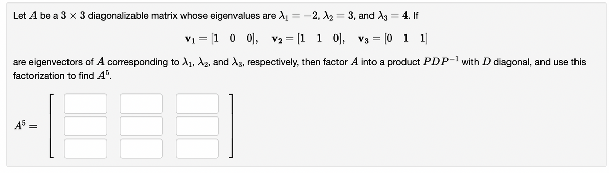 Let A be a 3 x 3 diagonalizable matrix whose eigenvalues are ₁ = −2, A₂ = 3, and A3
= 4. If
V₁ = [1 0 0], V2 = [1 1 0], V3 = [011]
are eigenvectors of A corresponding to A₁, A2, and A3, respectively, then factor A into a product PDP-¹ with D diagonal, and use this
factorization to find A5.
A5
=